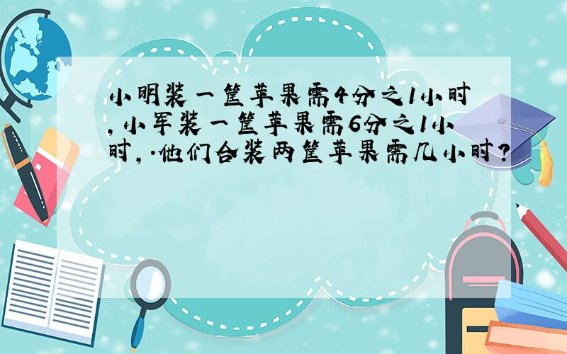 小明装一筐苹果需4分之1小时,小军装一筐苹果需6分之1小时,.他们合装两筐苹果需几小时?