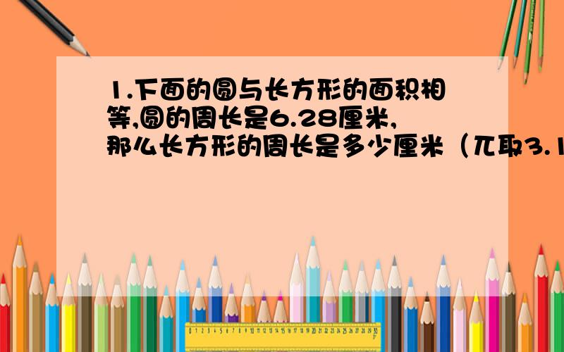 1.下面的圆与长方形的面积相等,圆的周长是6.28厘米,那么长方形的周长是多少厘米（兀取3.14）