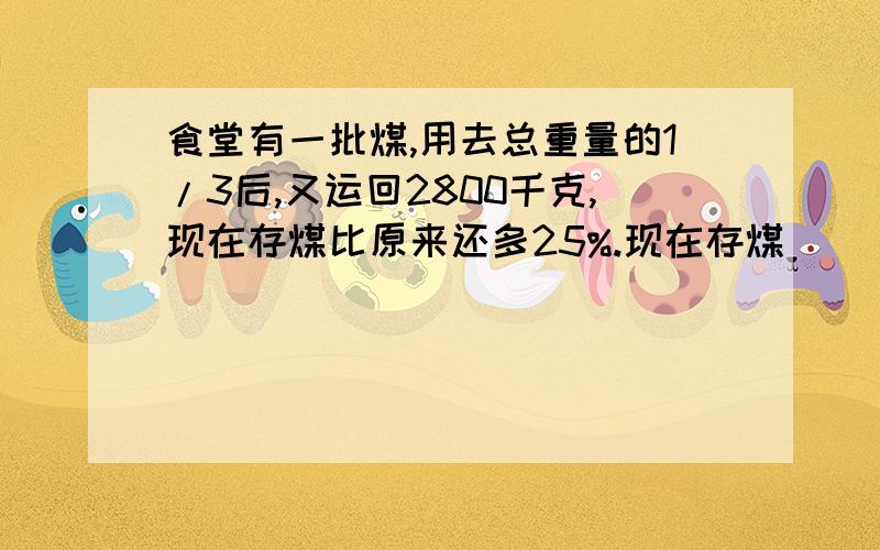 食堂有一批煤,用去总重量的1/3后,又运回2800千克,现在存煤比原来还多25%.现在存煤（ ）千克