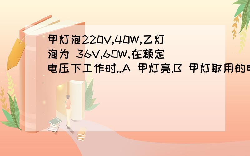 甲灯泡220V,40W,乙灯泡为 36V,60W.在额定电压下工作时..A 甲灯亮,B 甲灯取用的电流大,C 乙灯亮,D