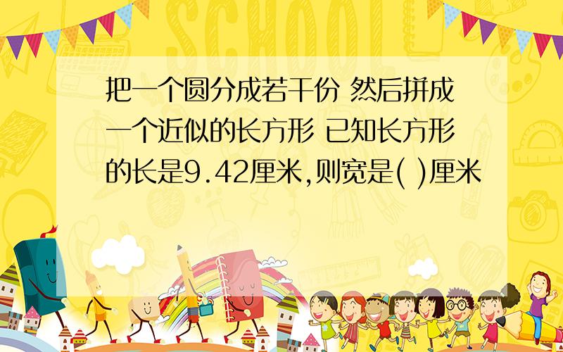 把一个圆分成若干份 然后拼成一个近似的长方形 已知长方形的长是9.42厘米,则宽是( )厘米