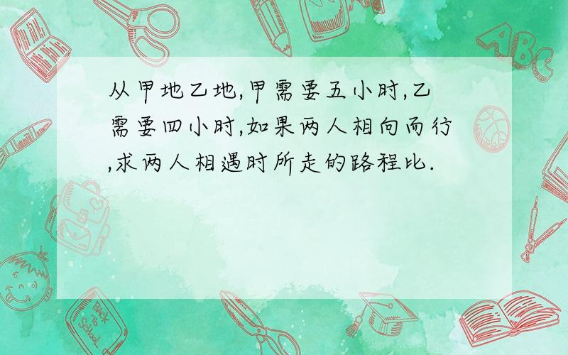 从甲地乙地,甲需要五小时,乙需要四小时,如果两人相向而行,求两人相遇时所走的路程比.