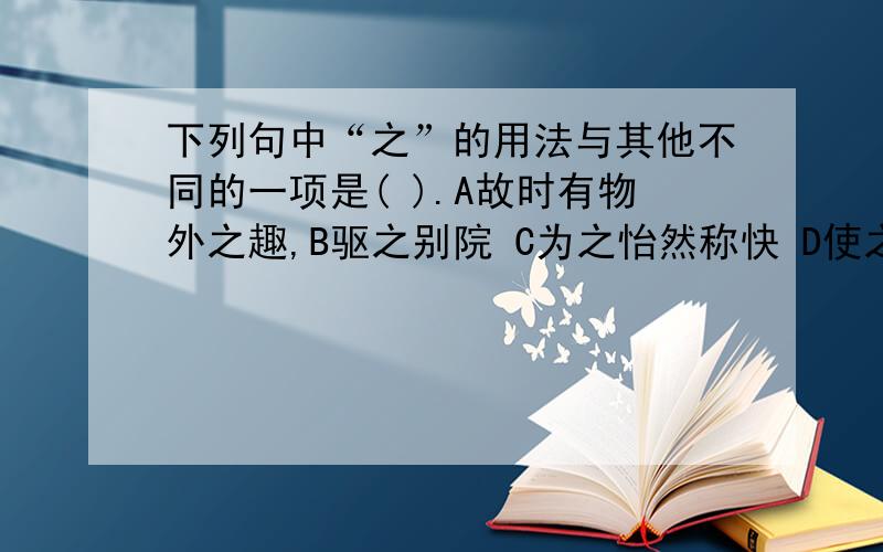 下列句中“之”的用法与其他不同的一项是( ).A故时有物外之趣,B驱之别院 C为之怡然称快 D使之冲烟飞鸣