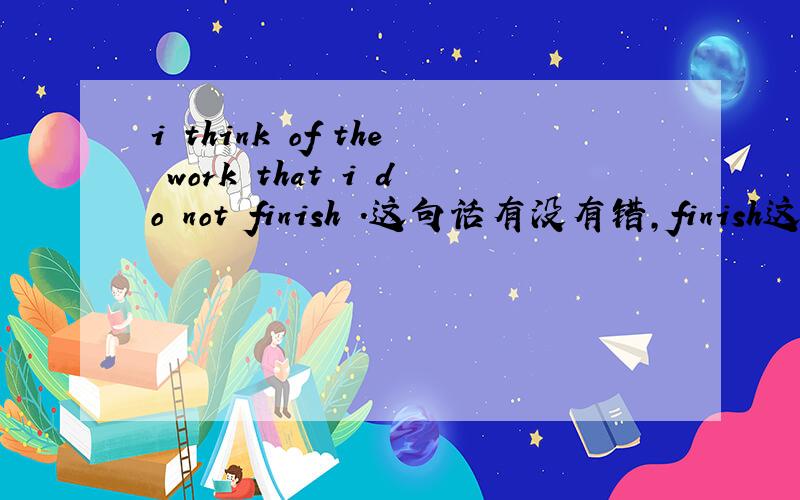 i think of the work that i do not finish .这句话有没有错,finish这种瞬间