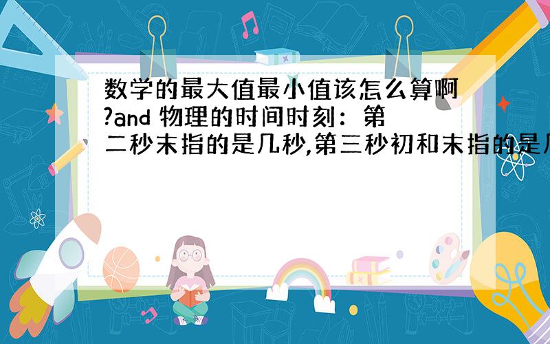 数学的最大值最小值该怎么算啊?and 物理的时间时刻：第二秒末指的是几秒,第三秒初和末指的是几秒