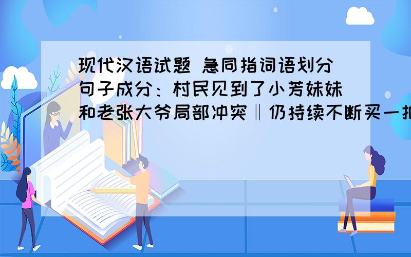 现代汉语试题 急同指词语划分句子成分：村民见到了小芳妹妹和老张大爷局部冲突‖仍持续不断买一把木柄铁楸去挖吧田地里长满了绿