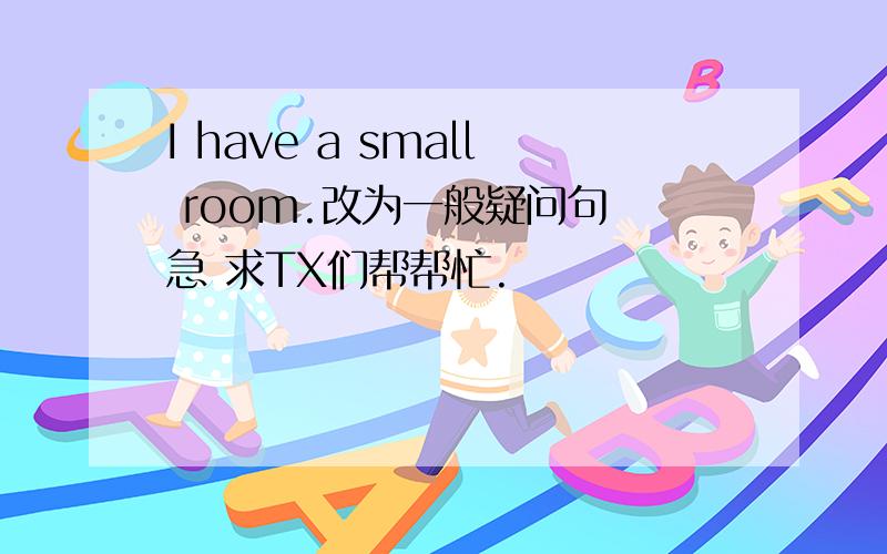 I have a small room.改为一般疑问句 急 求TX们帮帮忙.