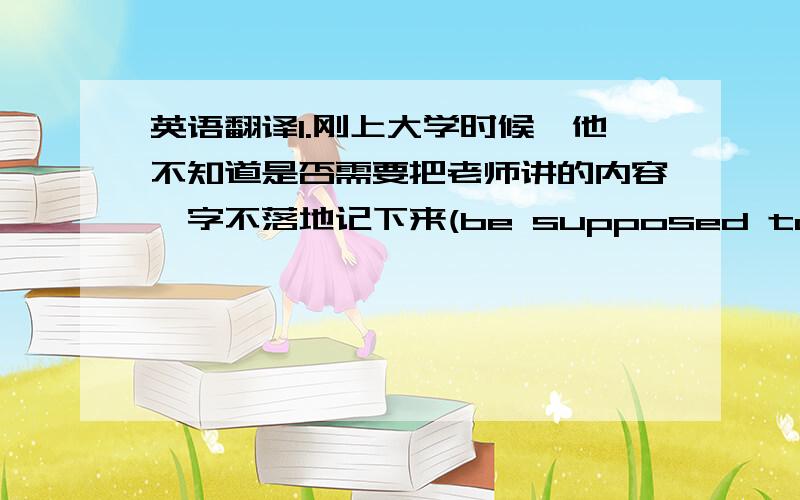 英语翻译1.刚上大学时候、他不知道是否需要把老师讲的内容一字不落地记下来(be supposed to;scribble
