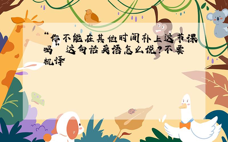 “你不能在其他时间补上这节课吗” 这句话英语怎么说?不要机译