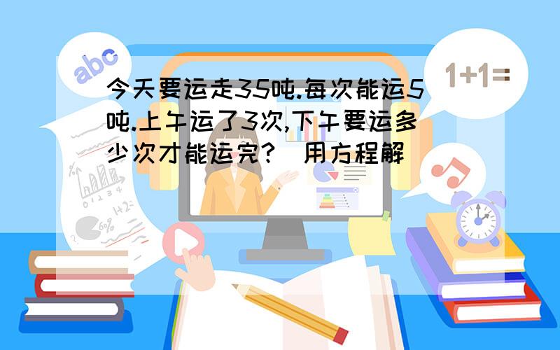 今天要运走35吨.每次能运5吨.上午运了3次,下午要运多少次才能运完?（用方程解）