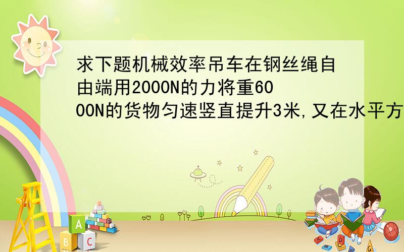 求下题机械效率吊车在钢丝绳自由端用2000N的力将重6000N的货物匀速竖直提升3米,又在水平方向移动6米,（n是4）求