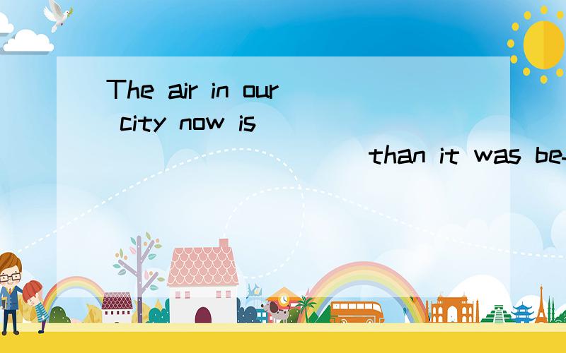 The air in our city now is ___________than it was befor