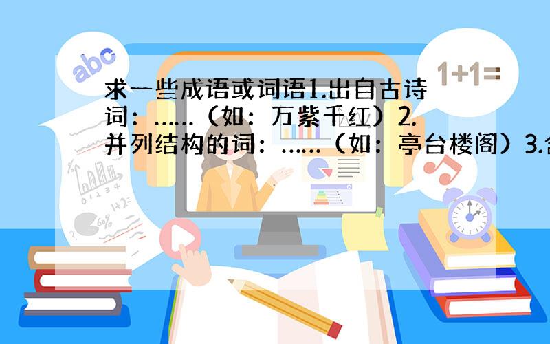 求一些成语或词语1.出自古诗词：……（如：万紫千红）2.并列结构的词：……（如：亭台楼阁）3.含有两队近义词：……（如：