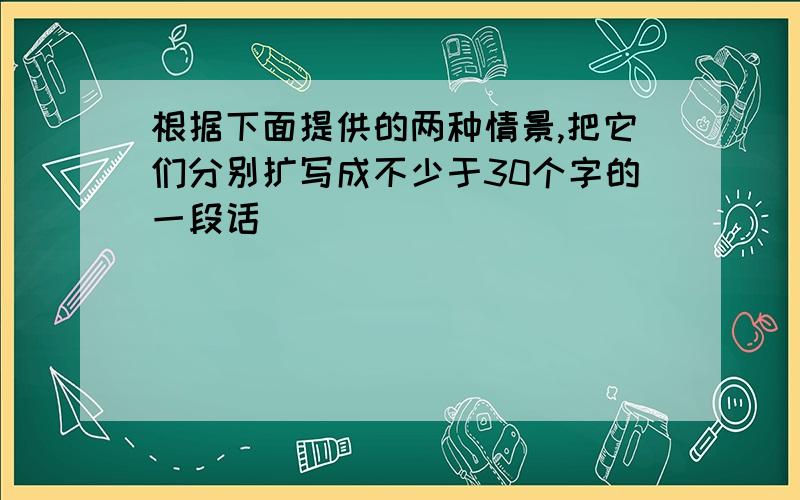 根据下面提供的两种情景,把它们分别扩写成不少于30个字的一段话