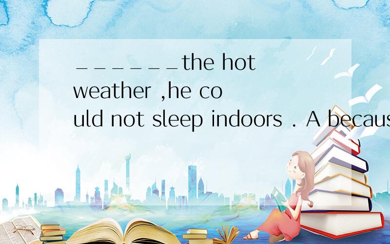 ______the hot weather ,he could not sleep indoors . A becaus