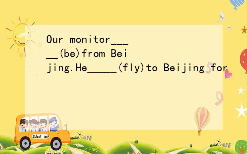 Our monitor_____(be)from Beijing.He_____(fly)to Beijing for