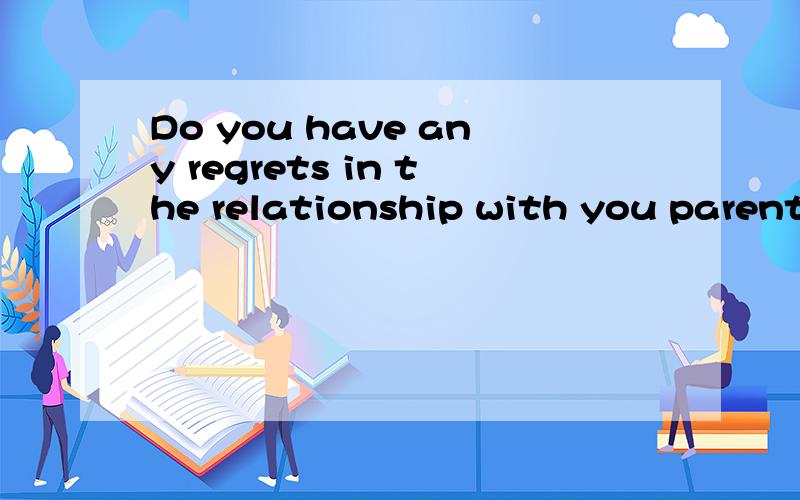 Do you have any regrets in the relationship with you parents