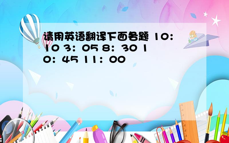 请用英语翻译下面各题 10：10 3：05 8：30 10：45 11：00