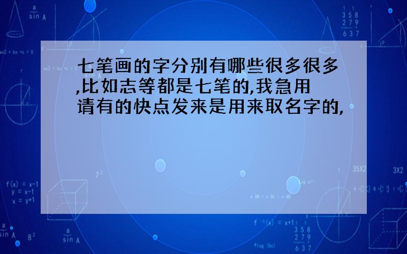 七笔画的字分别有哪些很多很多,比如志等都是七笔的,我急用请有的快点发来是用来取名字的,