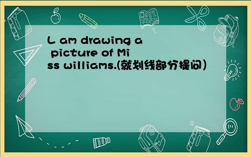 L am drawing a picture of Miss williams.(就划线部分提问）