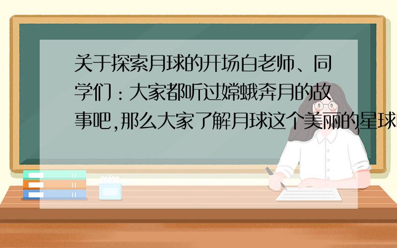 关于探索月球的开场白老师、同学们：大家都听过嫦蛾奔月的故事吧,那么大家了解月球这个美丽的星球吗?