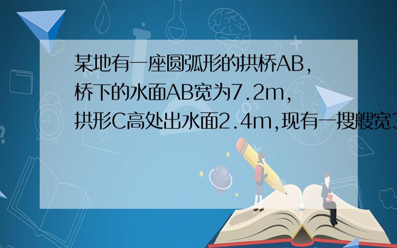 某地有一座圆弧形的拱桥AB,桥下的水面AB宽为7.2m,拱形C高处出水面2.4m,现有一搜艘宽3m,船舱顶部为方形并高出