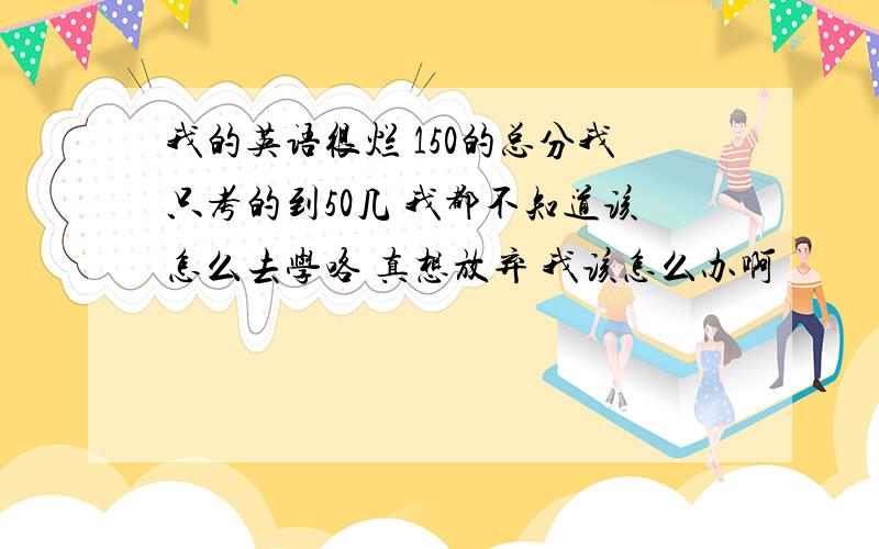 我的英语很烂 150的总分我只考的到50几 我都不知道该怎么去学咯 真想放弃 我该怎么办啊