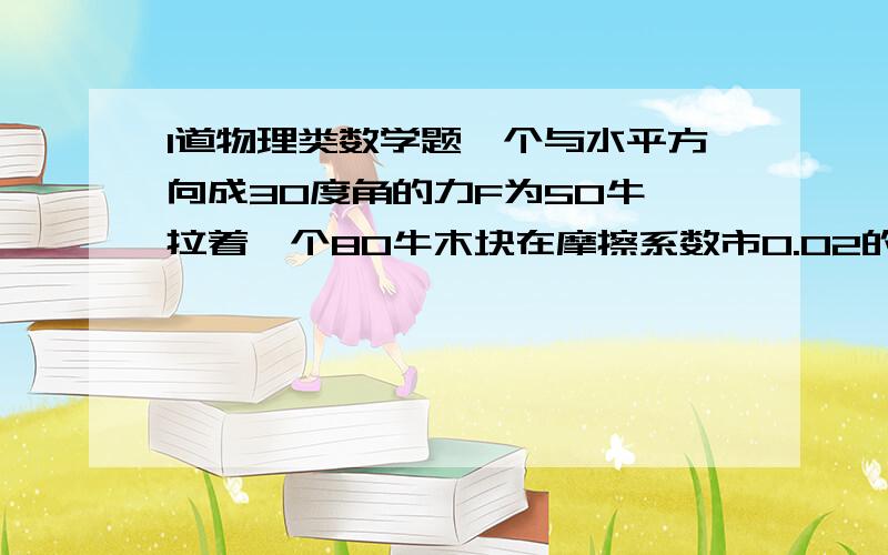 1道物理类数学题一个与水平方向成30度角的力F为50牛,拉着一个80牛木块在摩擦系数市0.02的水平面上运动20米,求F