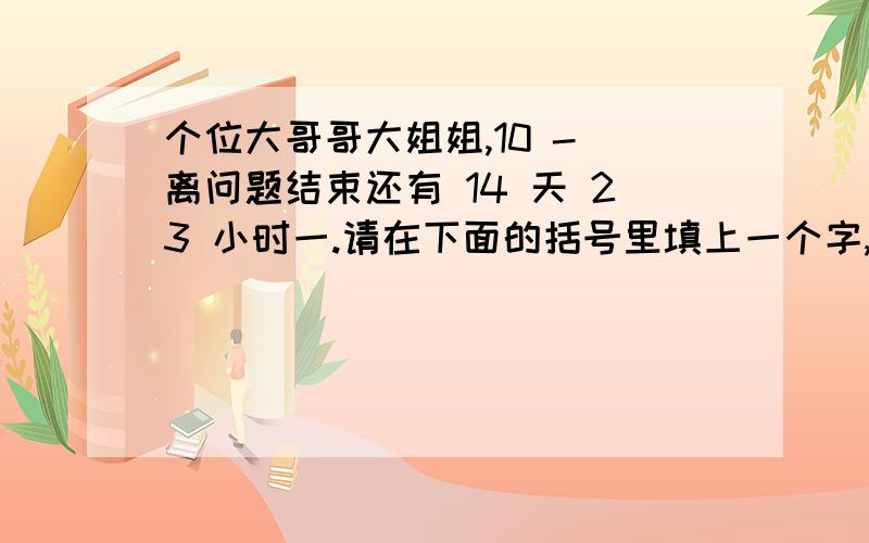 个位大哥哥大姐姐,10 - 离问题结束还有 14 天 23 小时一.请在下面的括号里填上一个字,前后构成我国两个字的省或