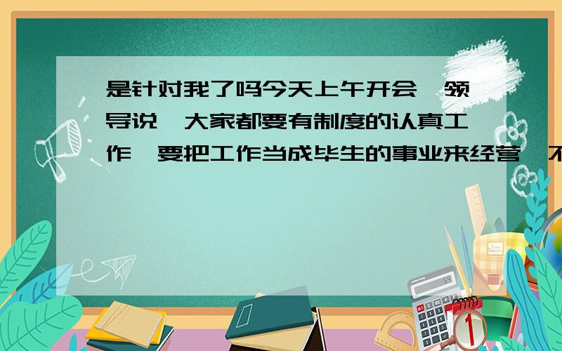 是针对我了吗今天上午开会,领导说,大家都要有制度的认真工作,要把工作当成毕生的事业来经营,不要只是应付工作,如果只是应付