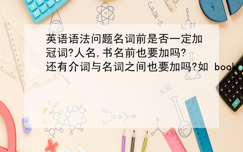 英语语法问题名词前是否一定加冠词?人名,书名前也要加吗?还有介词与名词之间也要加吗?如 book report of +