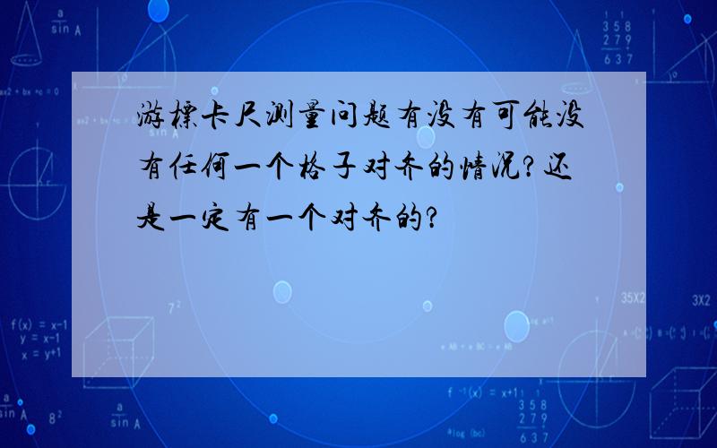 游标卡尺测量问题有没有可能没有任何一个格子对齐的情况?还是一定有一个对齐的?