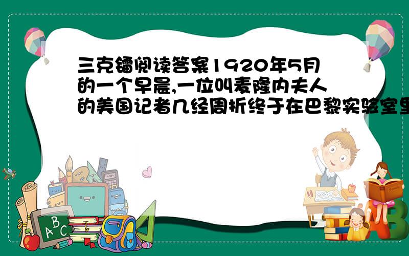 三克镭阅读答案1920年5月的一个早晨,一位叫麦隆内夫人的美国记者几经周折终于在巴黎实验室里见到了镭的发现者.端庄典雅的