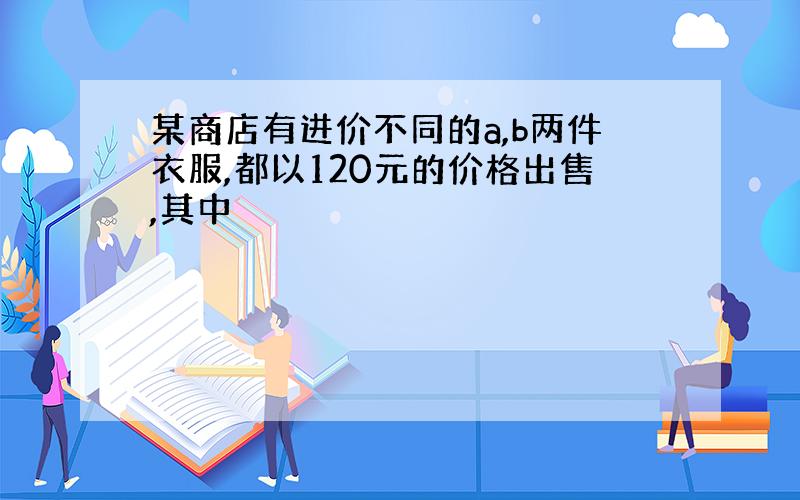 某商店有进价不同的a,b两件衣服,都以120元的价格出售,其中