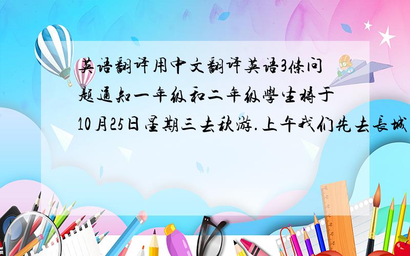 英语翻译用中文翻译英语3条问题通知一年级和二年级学生将于10月25日星期三去秋游.上午我们先去长城并在那儿吃午饭.正午我