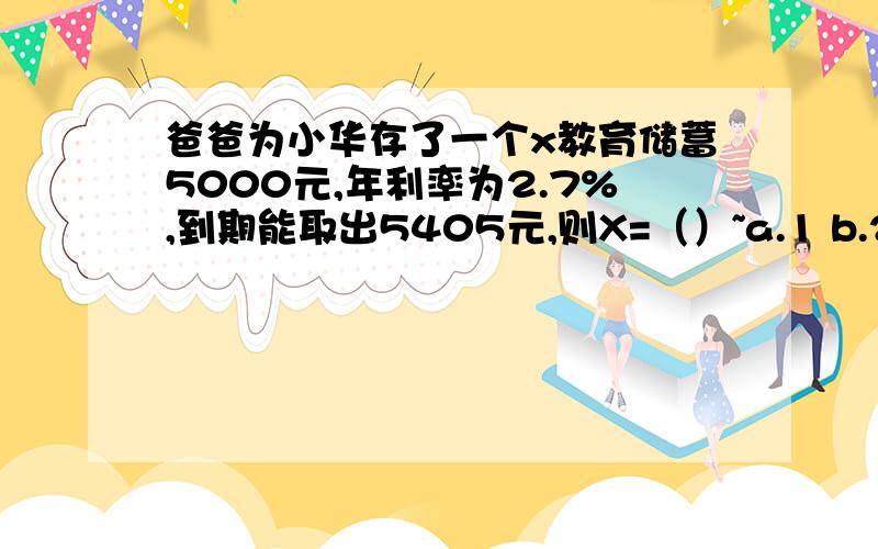 爸爸为小华存了一个x教育储蓄5000元,年利率为2.7%,到期能取出5405元,则X=（）~a.1 b.2 c.3 d.