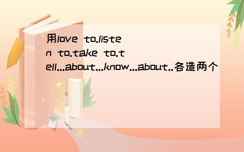 用love to.listen to.take to.tell...about...know...about..各造两个