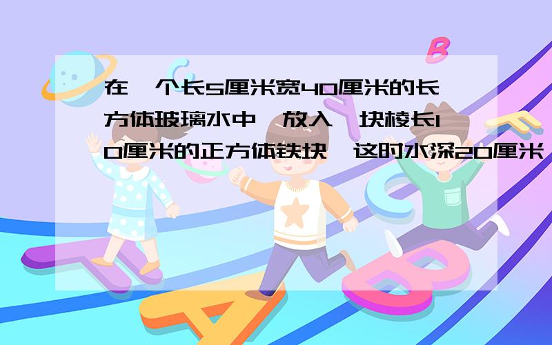 在一个长5厘米宽40厘米的长方体玻璃水中,放入一块棱长10厘米的正方体铁块,这时水深20厘米,若把这个铁块