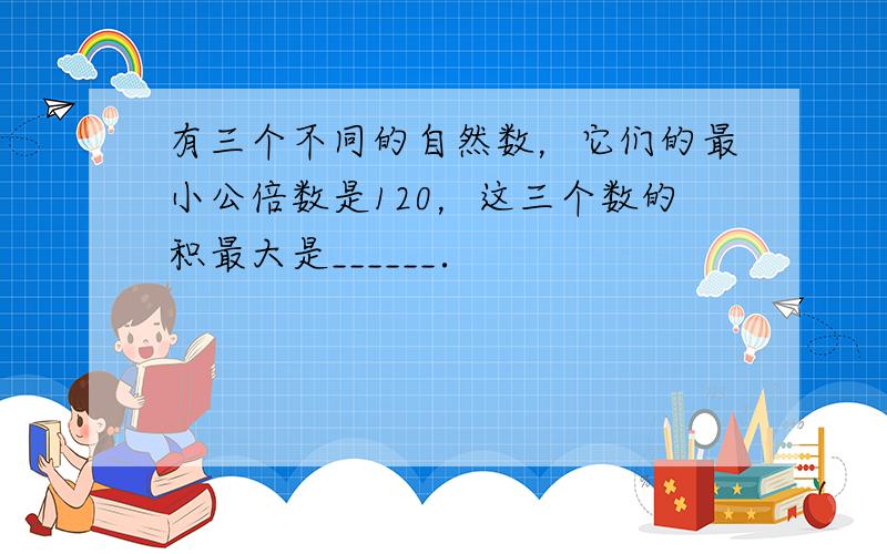 有三个不同的自然数，它们的最小公倍数是120，这三个数的积最大是______．