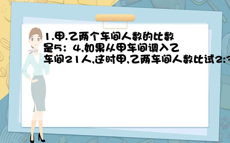 1.甲.乙两个车间人数的比数是5：4,如果从甲车间调入乙车间21人,这时甲,乙两车间人数比试2:3,求甲.乙两车间原来有