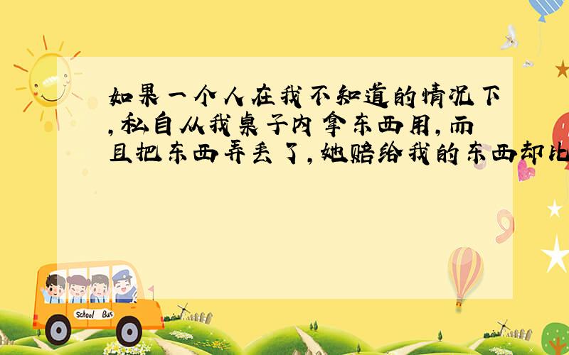 如果一个人在我不知道的情况下,私自从我桌子内拿东西用,而且把东西弄丢了,她赔给我的东西却比原来那件东西便宜,请问在法律上