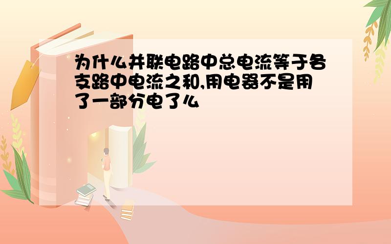 为什么并联电路中总电流等于各支路中电流之和,用电器不是用了一部分电了么