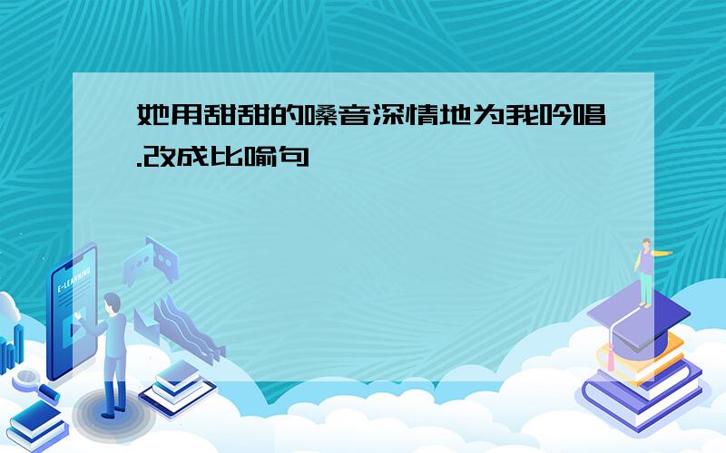 她用甜甜的嗓音深情地为我吟唱.改成比喻句