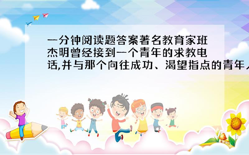 一分钟阅读题答案著名教育家班杰明曾经接到一个青年的求教电话,并与那个向往成功、渴望指点的青年人约好了见面的时间和地点待那