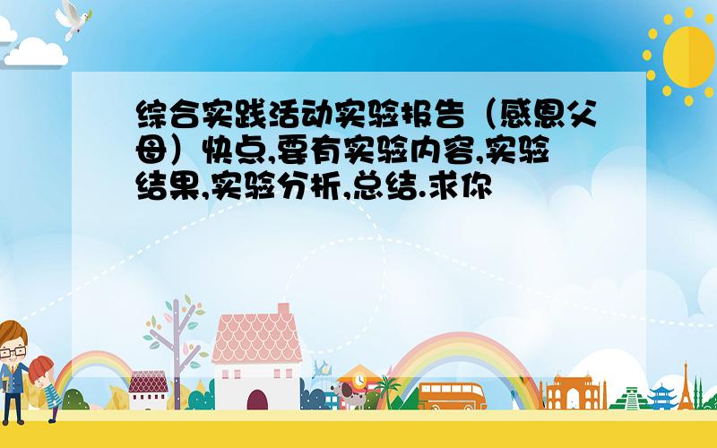 综合实践活动实验报告（感恩父母）快点,要有实验内容,实验结果,实验分析,总结.求你