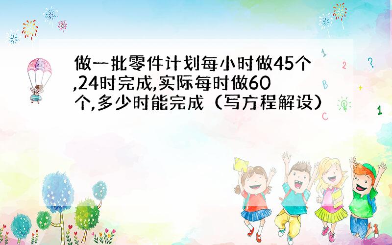 做一批零件计划每小时做45个,24时完成,实际每时做60个,多少时能完成（写方程解设）