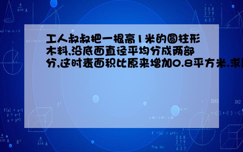 工人叔叔把一根高1米的圆柱形木料,沿底面直径平均分成两部分,这时表面积比原来增加0.8平方米.求原来木料的体积