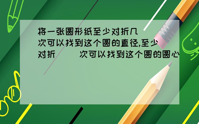 将一张圆形纸至少对折几( )次可以找到这个圆的直径,至少对折( )次可以找到这个圆的圆心