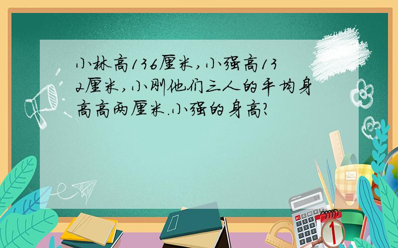 小林高136厘米,小强高132厘米,小刚他们三人的平均身高高两厘米.小强的身高?