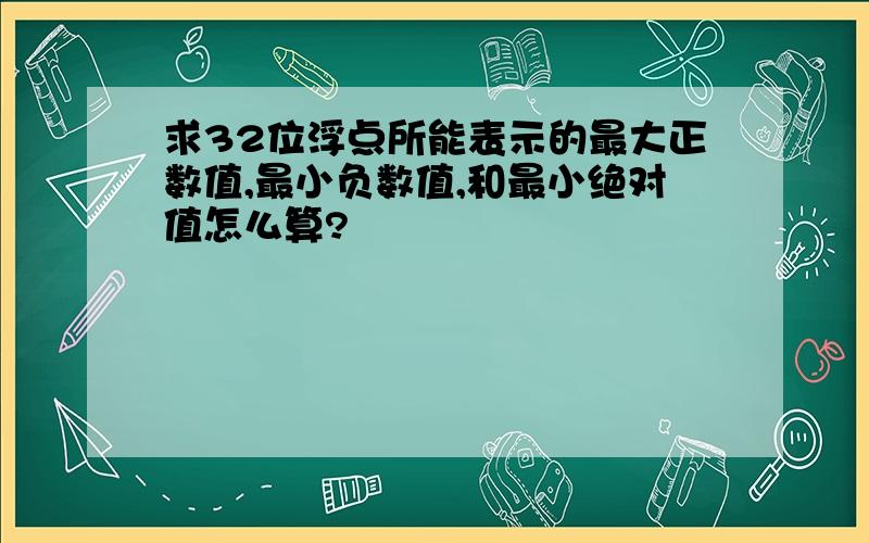 求32位浮点所能表示的最大正数值,最小负数值,和最小绝对值怎么算?